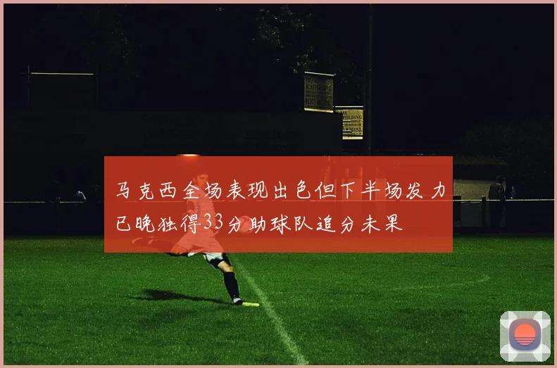 马克西全场表现出色但下半场发力已晚独得33分助球队追分未果