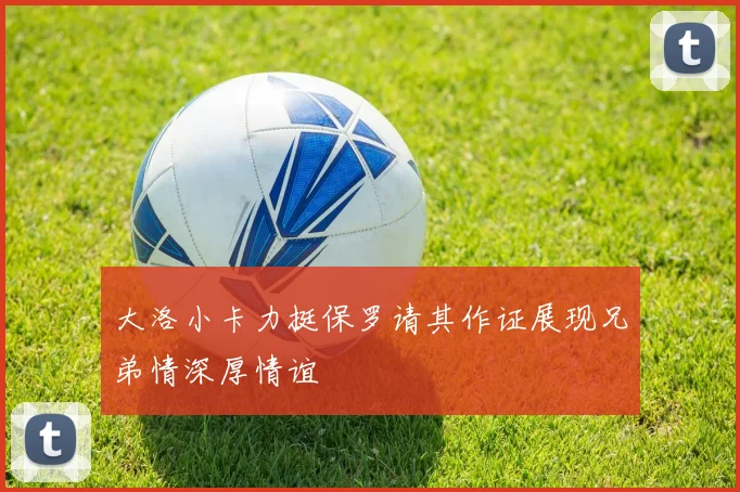 大洛小卡力挺保罗请其作证展现兄弟情深厚情谊