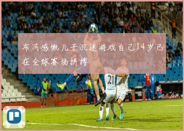 布冯感慨儿子沉迷游戏自己14岁已在全球赛场拼搏
