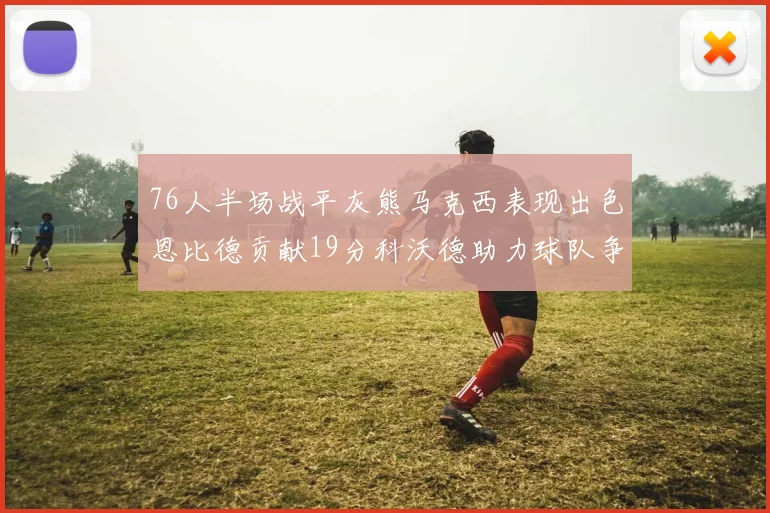 76人半场战平灰熊马克西表现出色恩比德贡献19分科沃德助力球队争胜