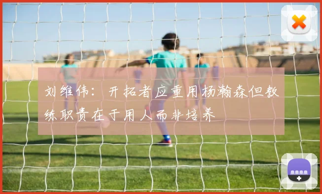 刘维伟：开拓者应重用杨瀚森但教练职责在于用人而非培养