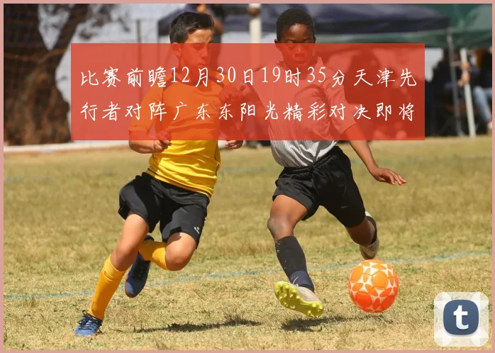 比赛前瞻12月30日19时35分天津先行者对阵广东东阳光精彩对决即将开启
