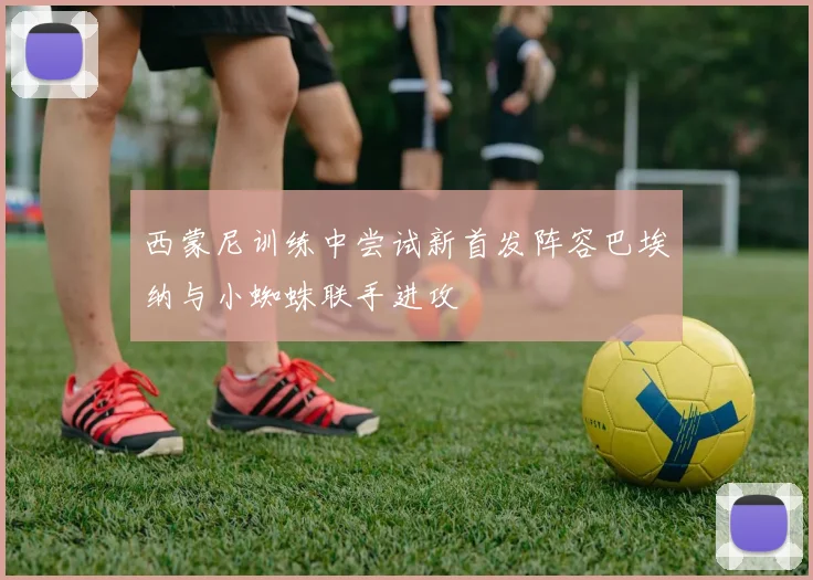 西蒙尼训练中尝试新首发阵容巴埃纳与小蜘蛛联手进攻