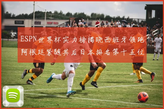 ESPN世界杯实力榜揭晓西班牙领跑阿根廷紧随其后日本排名第十五位