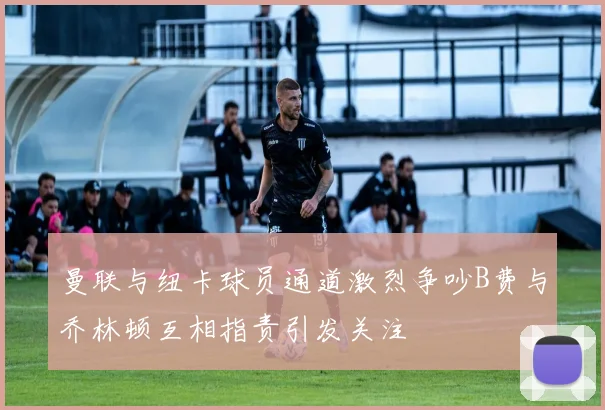 曼联与纽卡球员通道激烈争吵B费与乔林顿互相指责引发关注