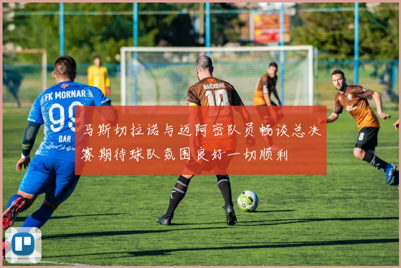 马斯切拉诺与迈阿密队员畅谈总决赛期待球队氛围良好一切顺利