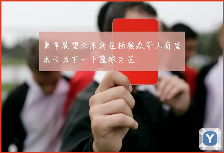 萧华展望未来新星杨瀚森等人有望成长为下一个篮球巨星