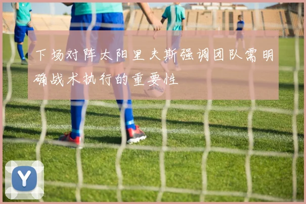 下场对阵太阳里夫斯强调团队需明确战术执行的重要性