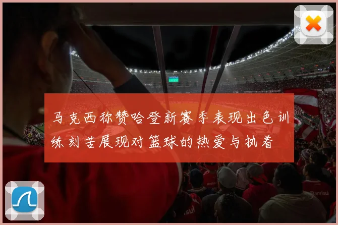 马克西称赞哈登新赛季表现出色训练刻苦展现对篮球的热爱与执着