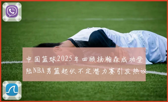 中国篮球2025年回顾杨瀚森成功登陆NBA男篮起伏不定潜力赛引发热议与争论