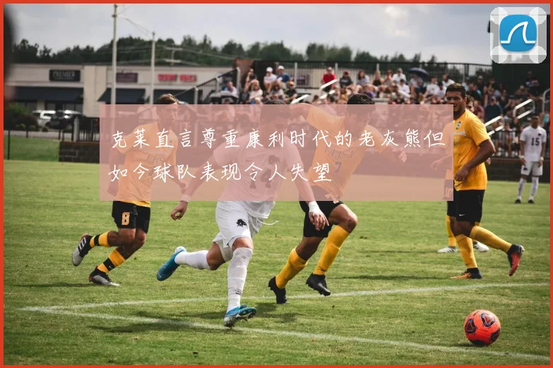 克莱直言尊重康利时代的老灰熊但如今球队表现令人失望