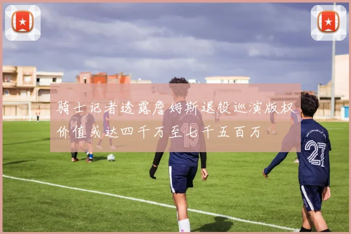 骑士记者透露詹姆斯退役巡演版权价值或达四千万至七千五百万