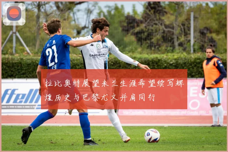 拉比奥特展望米兰生涯希望续写辉煌历史与巴黎尤文并肩同行