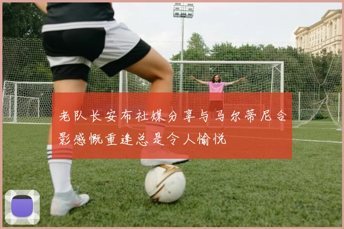 老队长安布社媒分享与马尔蒂尼合影感慨重逢总是令人愉悦