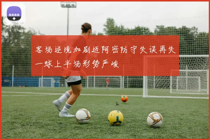 客场逆境加剧迈阿密防守失误再失一球上半场形势严峻