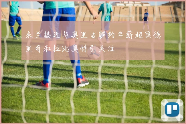 米兰接近与奥里吉解约年薪超莫德里奇和拉比奥特引关注