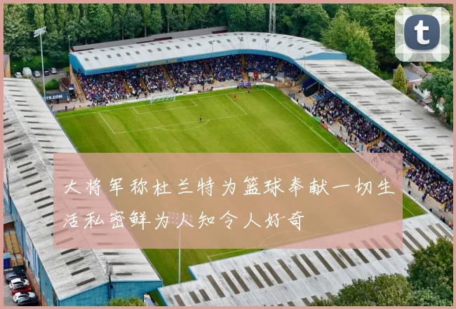 大将军称杜兰特为篮球奉献一切生活私密鲜为人知令人好奇