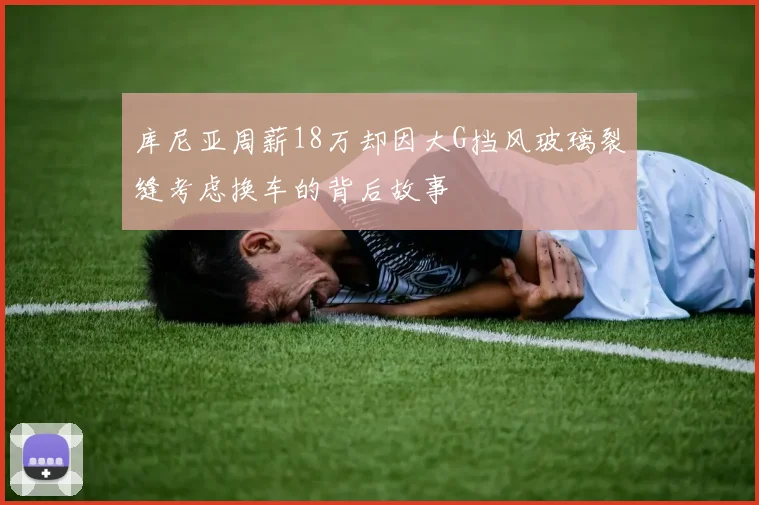库尼亚周薪18万却因大G挡风玻璃裂缝考虑换车的背后故事