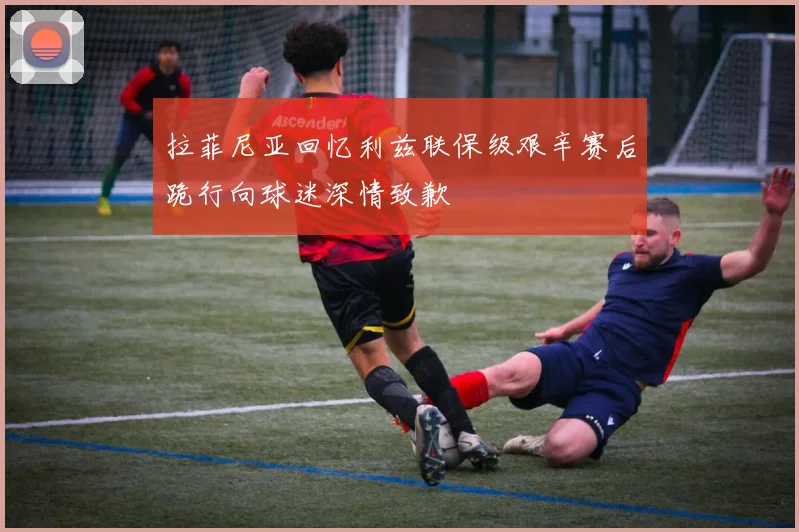 拉菲尼亚回忆利兹联保级艰辛赛后跪行向球迷深情致歉