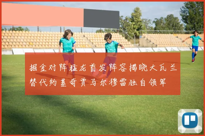 掘金对阵猛龙首发阵容揭晓大瓦兰替代约基奇贾马尔穆雷独自领军
