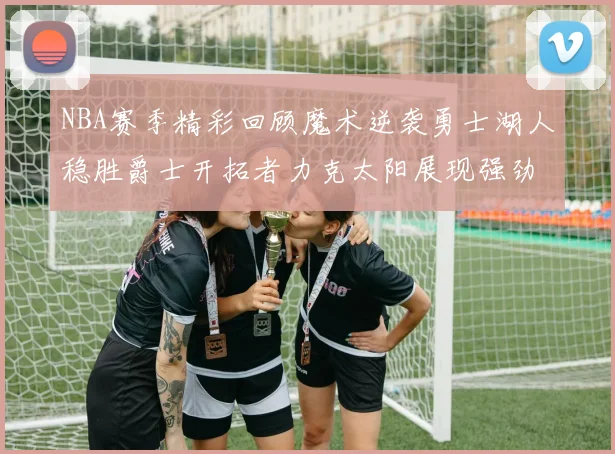 NBA赛季精彩回顾魔术逆袭勇士湖人稳胜爵士开拓者力克太阳展现强劲实力