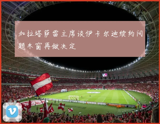 加拉塔萨雷主席谈伊卡尔迪续约问题冬窗再做决定
