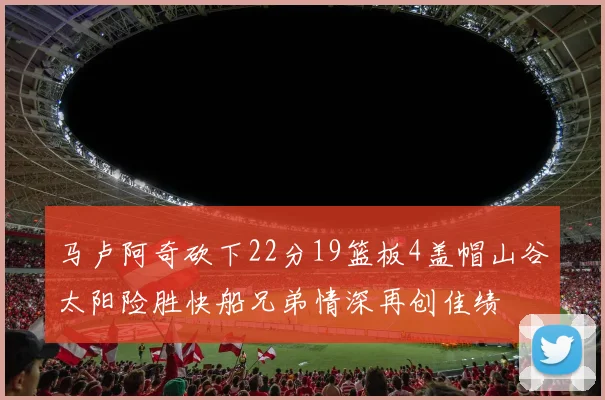 马卢阿奇砍下22分19篮板4盖帽山谷太阳险胜快船兄弟情深再创佳绩