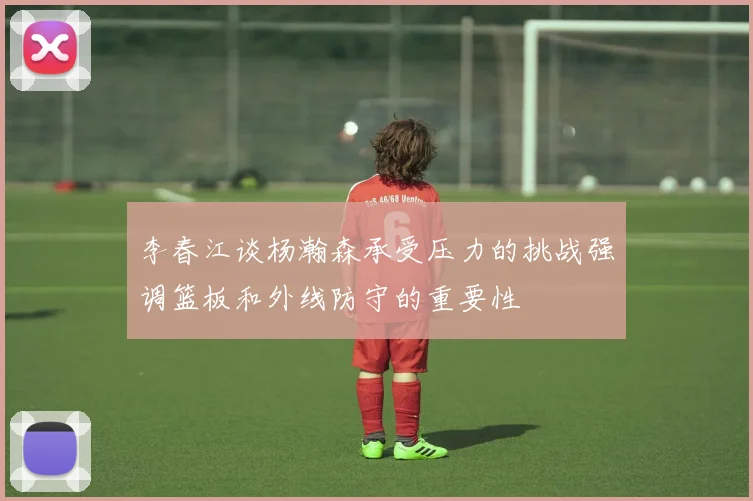 李春江谈杨瀚森承受压力的挑战强调篮板和外线防守的重要性
