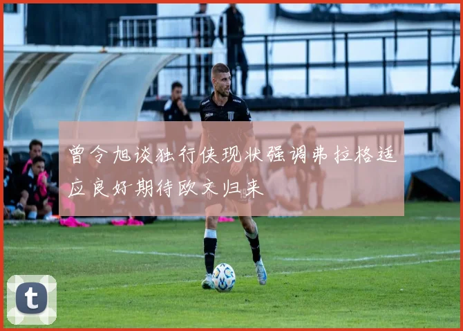 曾令旭谈独行侠现状强调弗拉格适应良好期待欧文归来