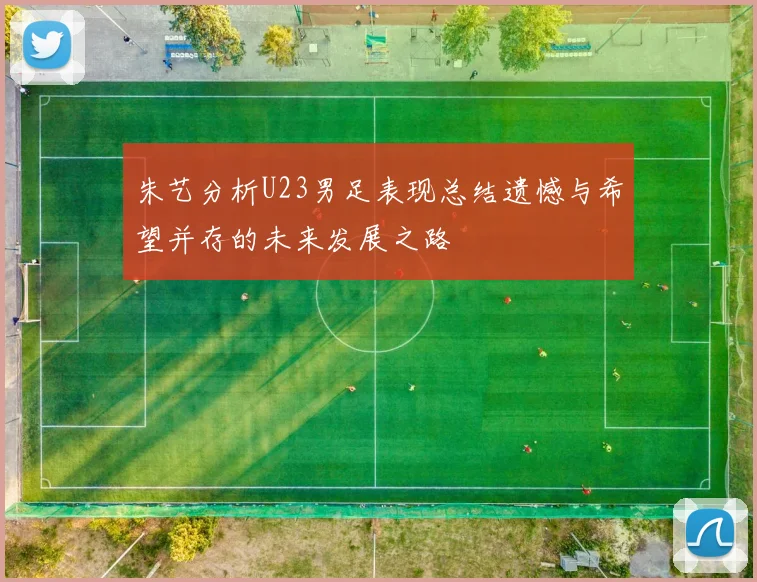 朱艺分析U23男足表现总结遗憾与希望并存的未来发展之路