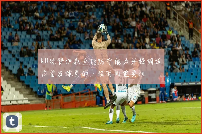 KD称赞伊森全能防守能力并强调适应首发球员的上场时间重要性