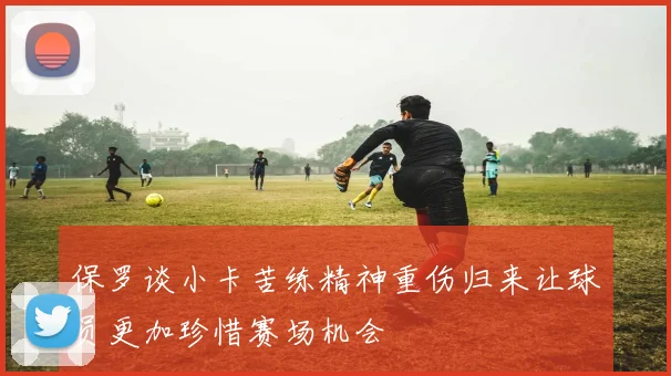 保罗谈小卡苦练精神重伤归来让球员更加珍惜赛场机会