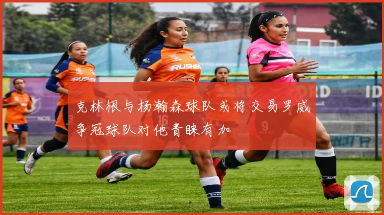 克林根与杨瀚森球队或将交易罗威争冠球队对他青睐有加