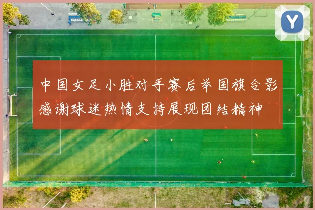中国女足小胜对手赛后举国旗合影感谢球迷热情支持展现团结精神