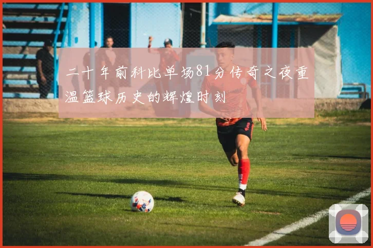 二十年前科比单场81分传奇之夜重温篮球历史的辉煌时刻