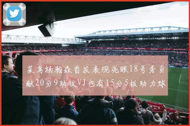 菜鸟杨瀚森首发表现亮眼18号秀贡献20分9助攻VJ也有15分5板助力球队