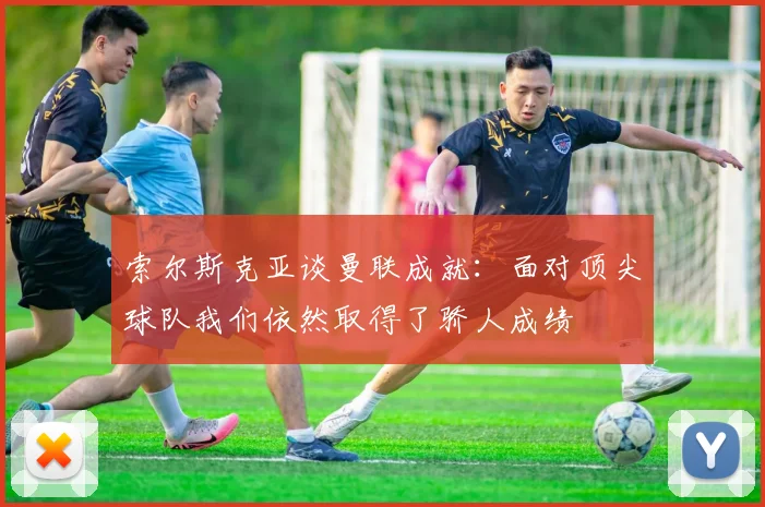 索尔斯克亚谈曼联成就：面对顶尖球队我们依然取得了骄人成绩