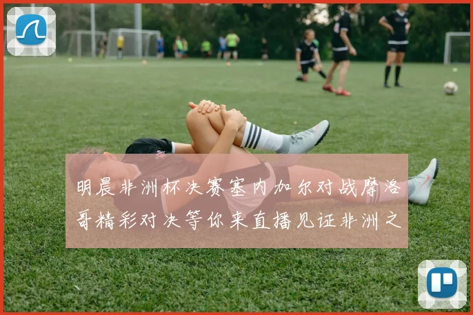 明晨非洲杯决赛塞内加尔对战摩洛哥精彩对决等你来直播见证非洲之王的诞生