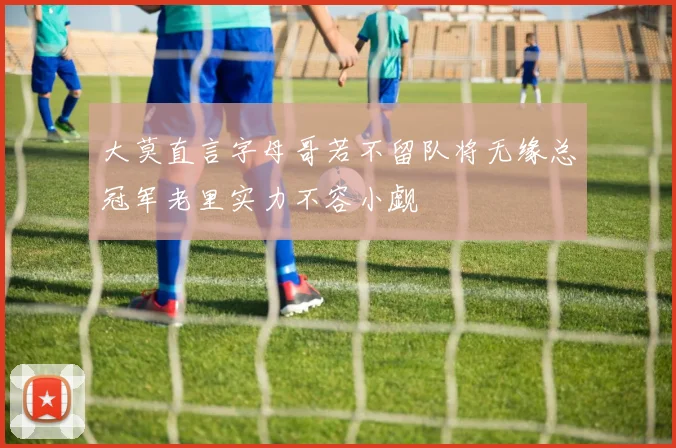 大莫直言字母哥若不留队将无缘总冠军老里实力不容小觑